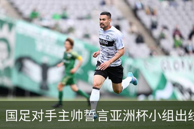 国足对手主帅誓言亚洲杯小组出线：新生代很有天赋
