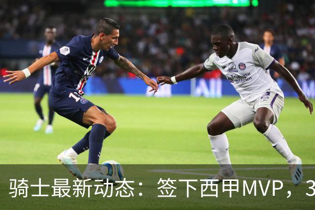 骑士最新动态：签下西甲MVP，3换1交易方案曝光，潜力3D球员或将加盟